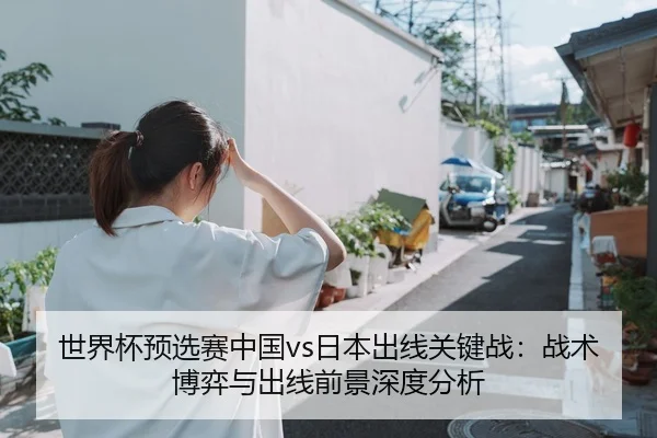 世界杯预选赛中国vs日本出线关键战：战术博弈与出线前景深度分析